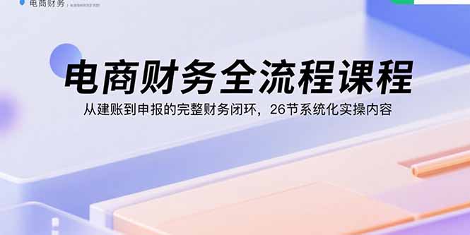 电商财务全流程课程：从建账到申报的完整财务闭环，26节系统化实操内容-知知学社