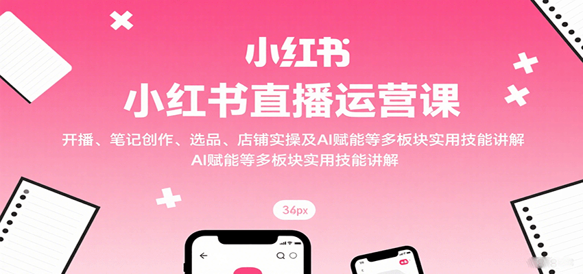 小红书直播运营课：开播、笔记创作、选品、店铺实操及 AI 赋能等多板块实用技能讲解-知知学社