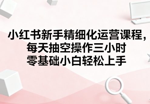 小红书新手精细化运营课程,每天抽空操作三小时,零基础小白轻松上手 小红书新手精细化运营课程,每天抽空操作三小时,零基础小白轻松上手