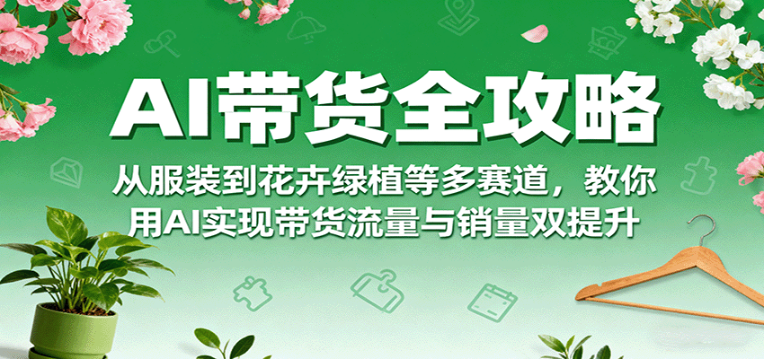 AI带货全攻略，从服装到花卉绿植等多赛道，教你用AI实现带货流量与销量双提升-知知学社
