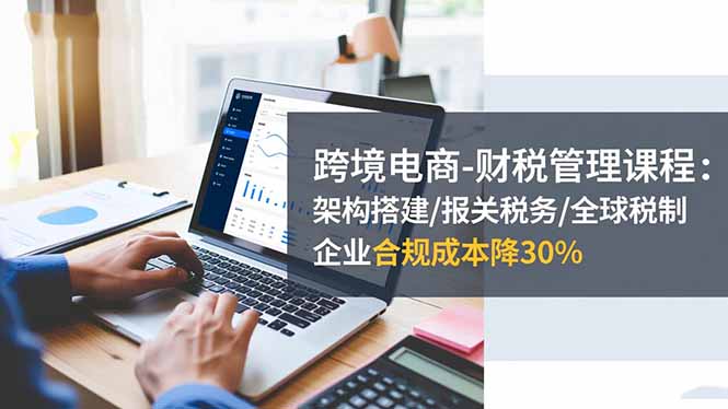 跨境电商-财税管理课程:架构搭建/报关税务/全球税制,企业合规成本降30% – 知知学社-知知学社