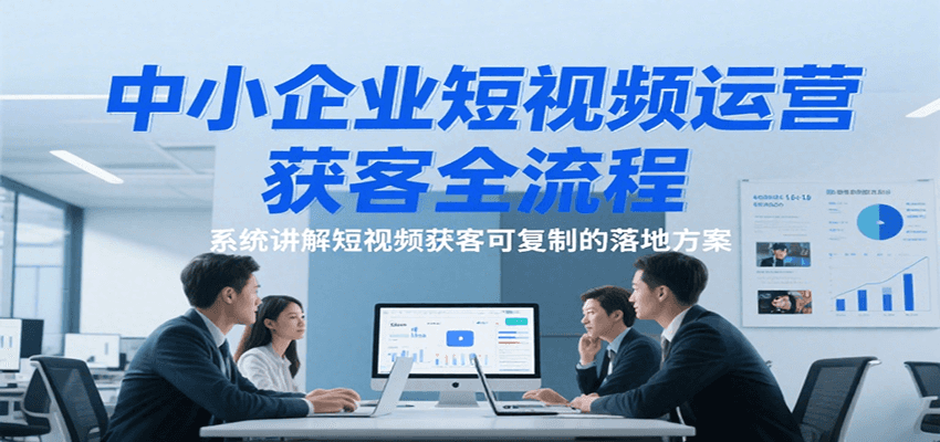 中小企业短视频运营获客全流程，系统讲解短视频获客可复制的落地方案 – 知知学社-知知学社