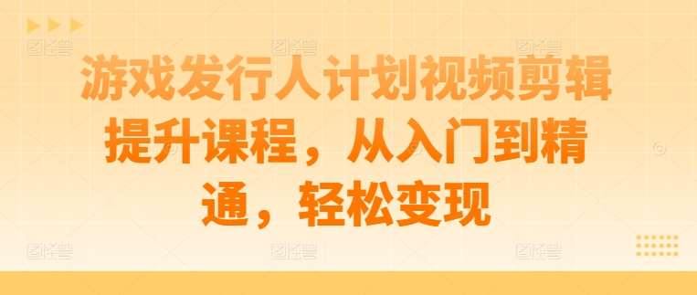 游戏发行人计划视频剪辑提升课程,从入门到精通,轻松变现 – 知知学社-知知学社