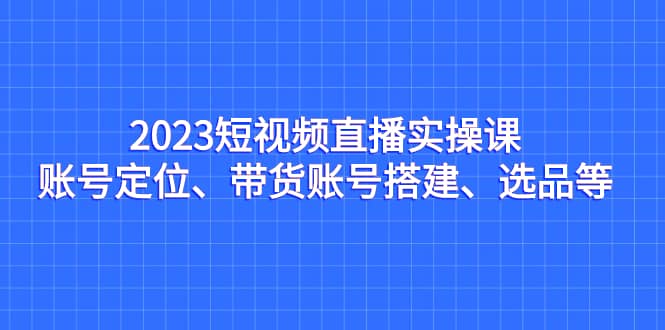 2023短视频直播实操课,账号定位、带货账号搭建、选品等 – 知知学社-知知学社