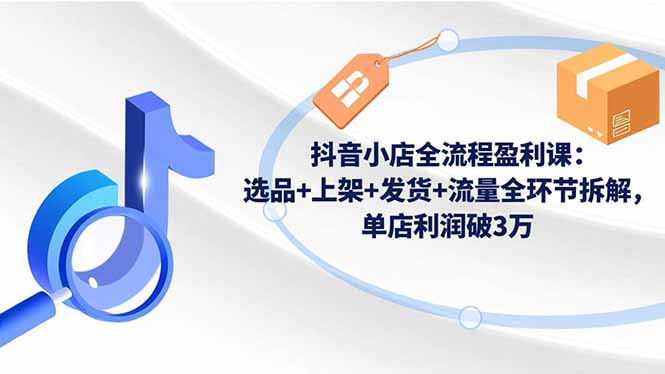 抖音小店全流程实战教程：选品+上架+发货+流量全环节拆解，高效变现策略 - 知知学社-知知学社